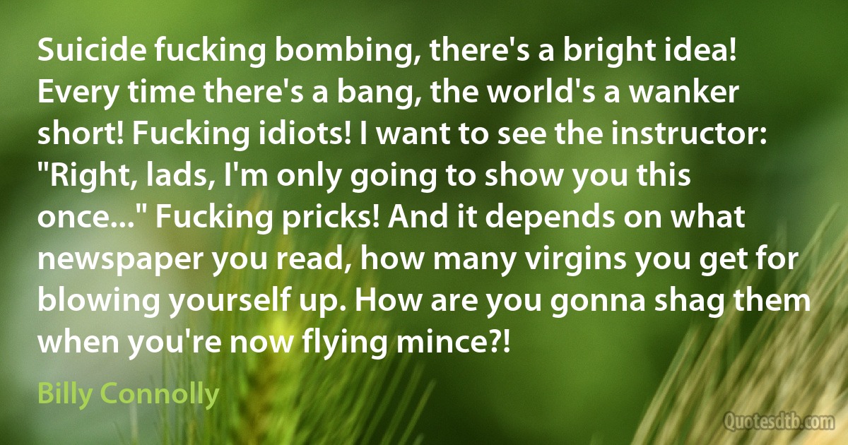 Suicide fucking bombing, there's a bright idea! Every time there's a bang, the world's a wanker short! Fucking idiots! I want to see the instructor: "Right, lads, I'm only going to show you this once..." Fucking pricks! And it depends on what newspaper you read, how many virgins you get for blowing yourself up. How are you gonna shag them when you're now flying mince?! (Billy Connolly)