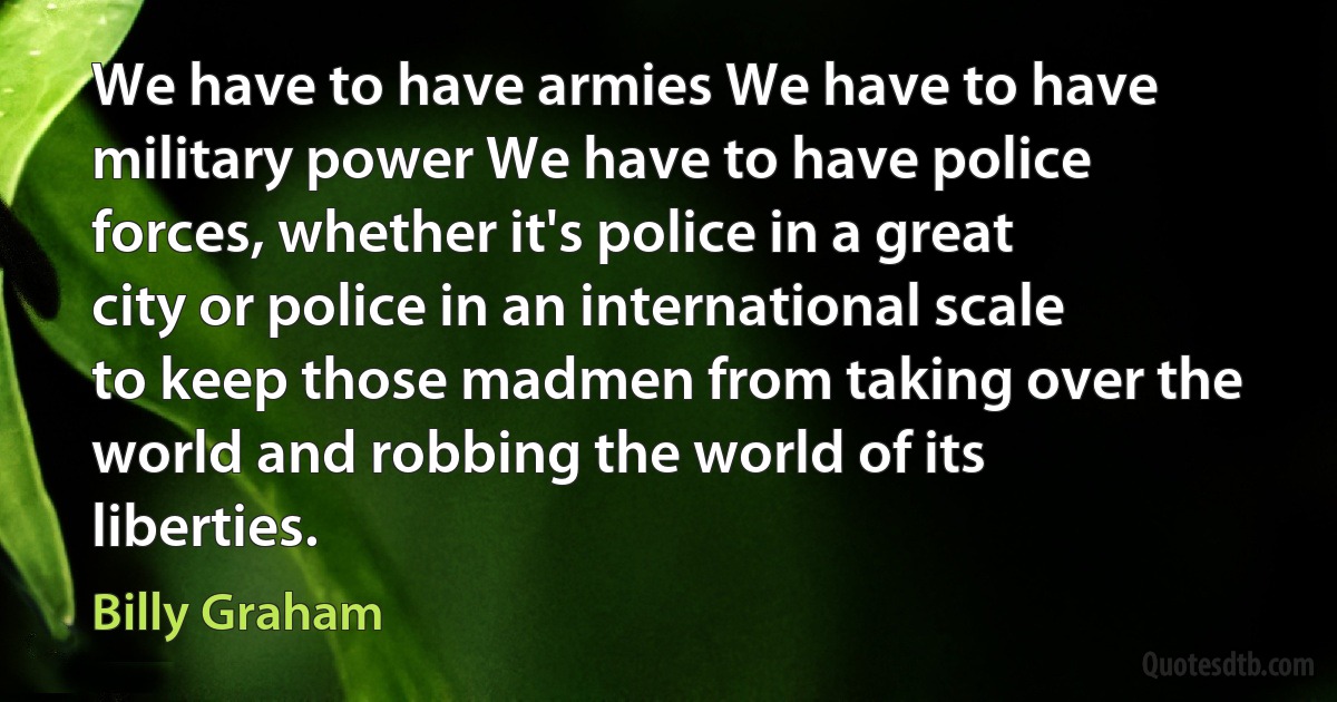 We have to have armies We have to have military power We have to have police forces, whether it's police in a great city or police in an international scale to keep those madmen from taking over the world and robbing the world of its liberties. (Billy Graham)