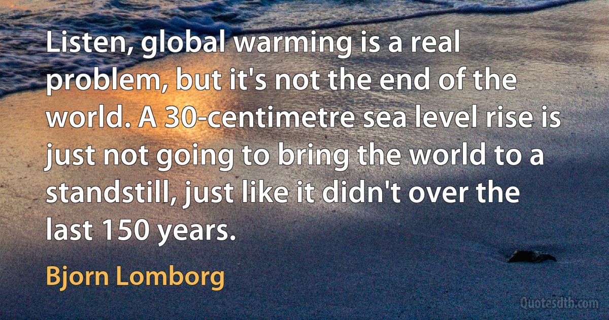 Listen, global warming is a real problem, but it's not the end of the world. A 30-centimetre sea level rise is just not going to bring the world to a standstill, just like it didn't over the last 150 years. (Bjorn Lomborg)