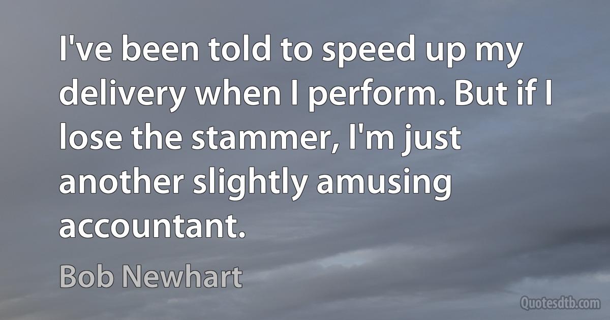 I've been told to speed up my delivery when I perform. But if I lose the stammer, I'm just another slightly amusing accountant. (Bob Newhart)