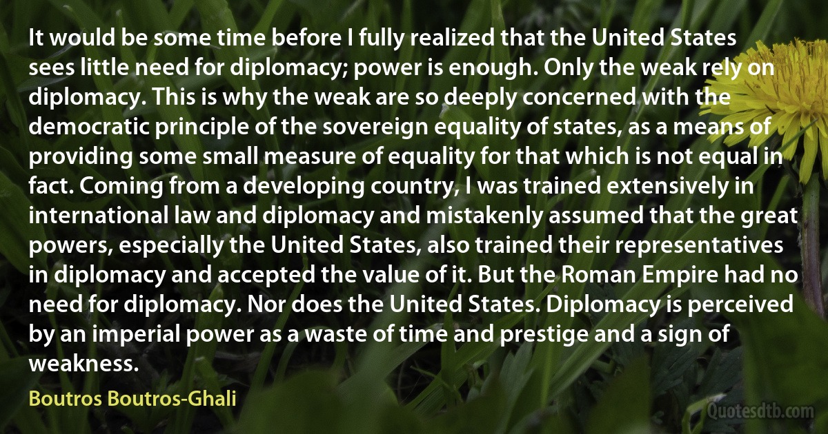 It would be some time before I fully realized that the United States sees little need for diplomacy; power is enough. Only the weak rely on diplomacy. This is why the weak are so deeply concerned with the democratic principle of the sovereign equality of states, as a means of providing some small measure of equality for that which is not equal in fact. Coming from a developing country, I was trained extensively in international law and diplomacy and mistakenly assumed that the great powers, especially the United States, also trained their representatives in diplomacy and accepted the value of it. But the Roman Empire had no need for diplomacy. Nor does the United States. Diplomacy is perceived by an imperial power as a waste of time and prestige and a sign of weakness. (Boutros Boutros-Ghali)