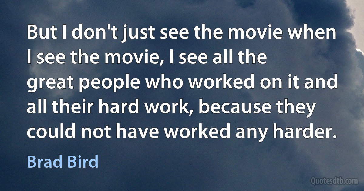 But I don't just see the movie when I see the movie, I see all the great people who worked on it and all their hard work, because they could not have worked any harder. (Brad Bird)