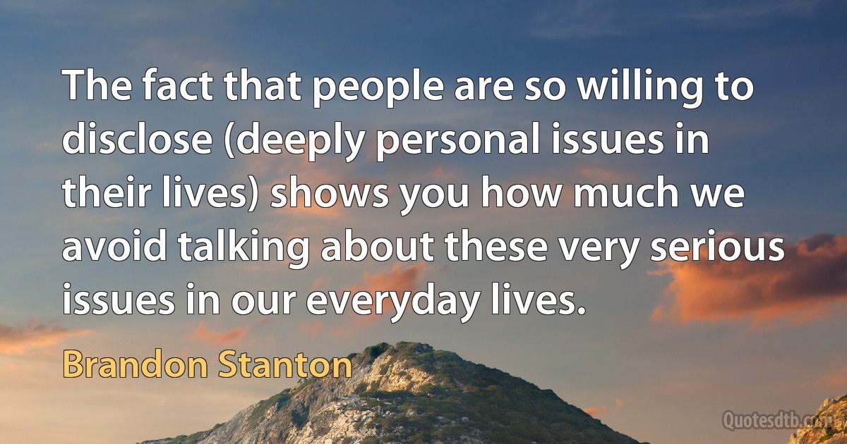 The fact that people are so willing to disclose (deeply personal issues in their lives) shows you how much we avoid talking about these very serious issues in our everyday lives. (Brandon Stanton)