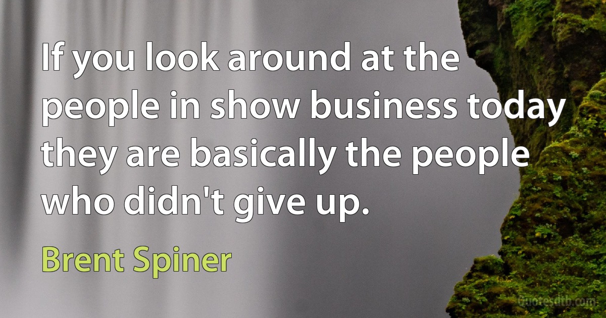 If you look around at the people in show business today they are basically the people who didn't give up. (Brent Spiner)