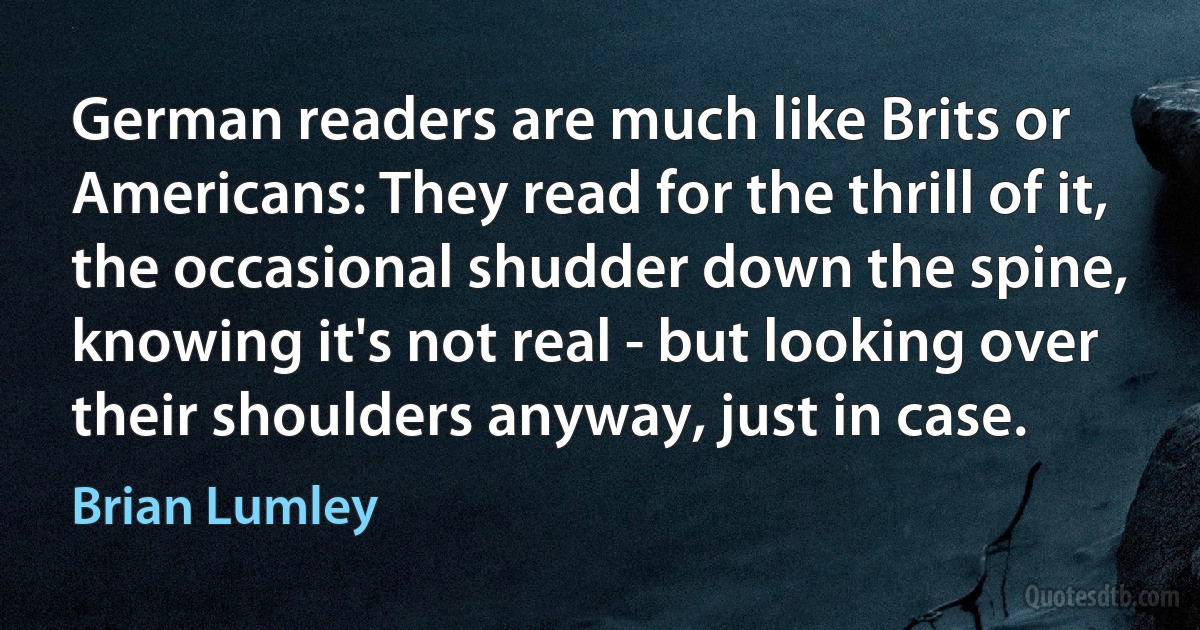 German readers are much like Brits or Americans: They read for the thrill of it, the occasional shudder down the spine, knowing it's not real - but looking over their shoulders anyway, just in case. (Brian Lumley)