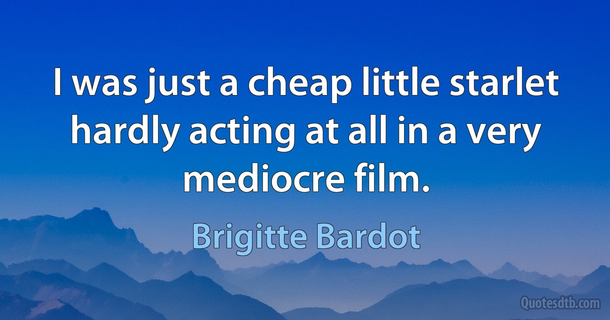 I was just a cheap little starlet hardly acting at all in a very mediocre film. (Brigitte Bardot)