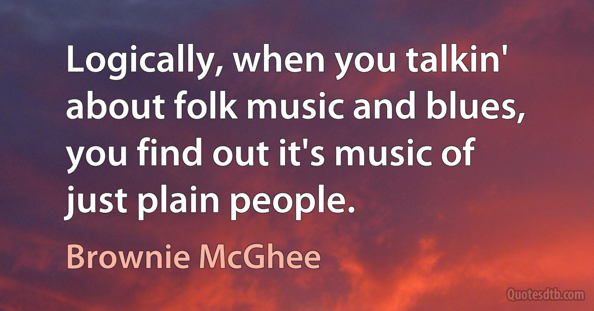 Logically, when you talkin' about folk music and blues, you find out it's music of just plain people. (Brownie McGhee)