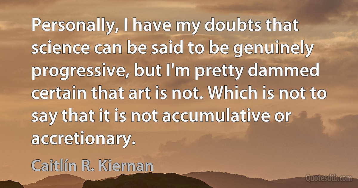 Personally, I have my doubts that science can be said to be genuinely progressive, but I'm pretty dammed certain that art is not. Which is not to say that it is not accumulative or accretionary. (Caitlín R. Kiernan)