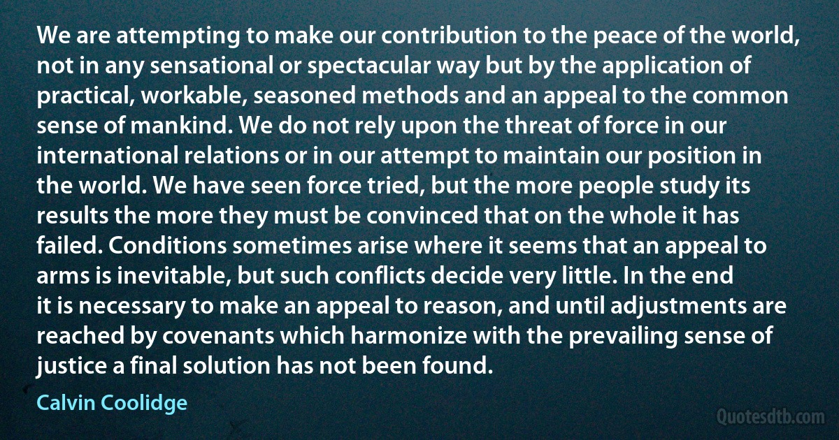 We are attempting to make our contribution to the peace of the world, not in any sensational or spectacular way but by the application of practical, workable, seasoned methods and an appeal to the common sense of mankind. We do not rely upon the threat of force in our international relations or in our attempt to maintain our position in the world. We have seen force tried, but the more people study its results the more they must be convinced that on the whole it has failed. Conditions sometimes arise where it seems that an appeal to arms is inevitable, but such conflicts decide very little. In the end it is necessary to make an appeal to reason, and until adjustments are reached by covenants which harmonize with the prevailing sense of justice a final solution has not been found. (Calvin Coolidge)