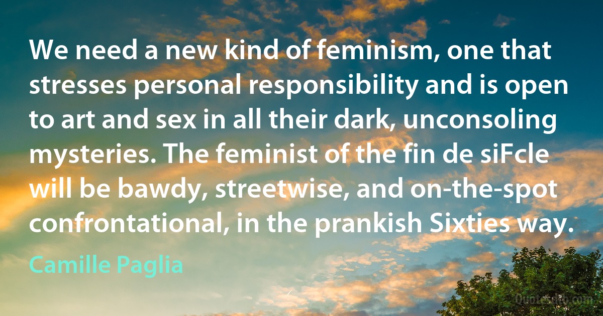 We need a new kind of feminism, one that stresses personal responsibility and is open to art and sex in all their dark, unconsoling mysteries. The feminist of the fin de siFcle will be bawdy, streetwise, and on-the-spot confrontational, in the prankish Sixties way. (Camille Paglia)