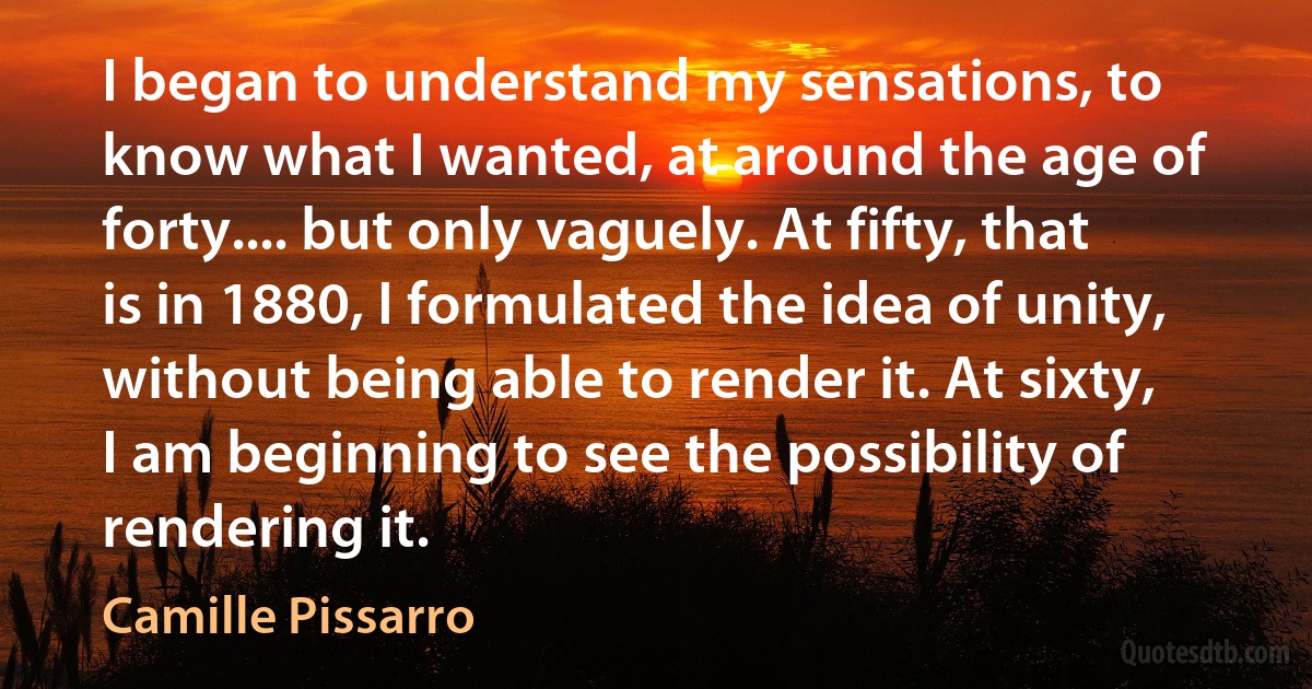 I began to understand my sensations, to know what I wanted, at around the age of forty.... but only vaguely. At fifty, that is in 1880, I formulated the idea of unity, without being able to render it. At sixty, I am beginning to see the possibility of rendering it. (Camille Pissarro)