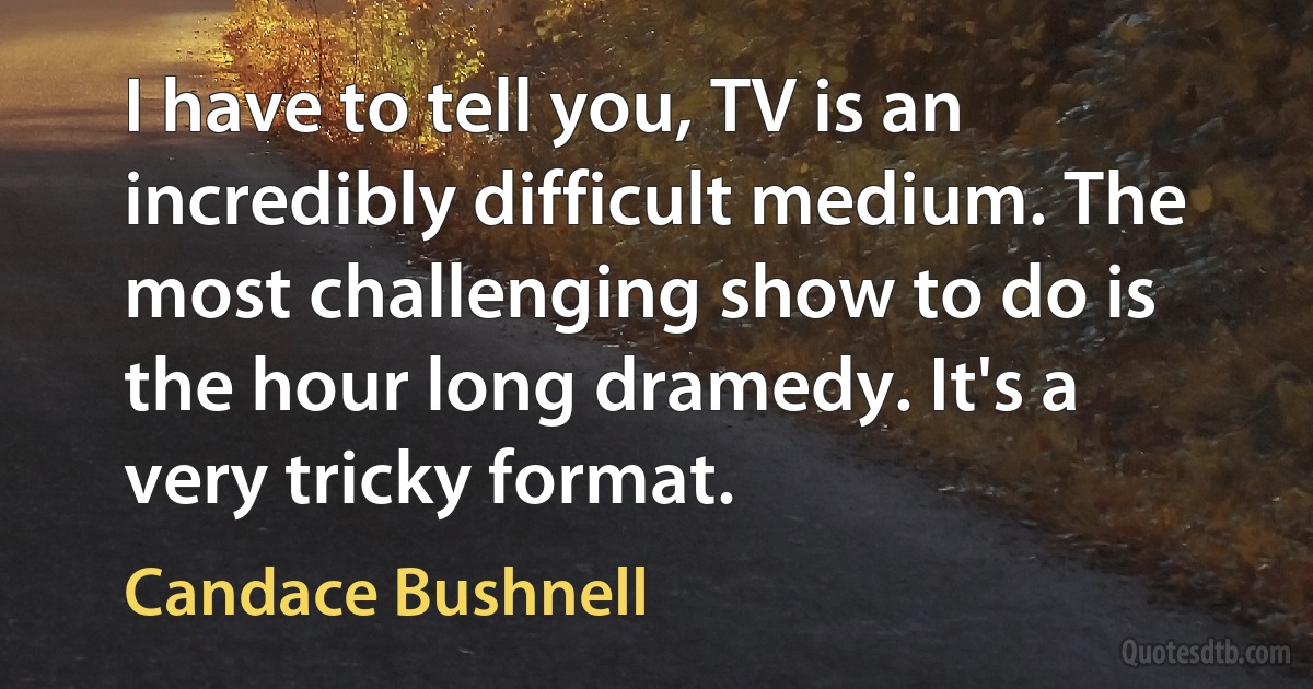 I have to tell you, TV is an incredibly difficult medium. The most challenging show to do is the hour long dramedy. It's a very tricky format. (Candace Bushnell)