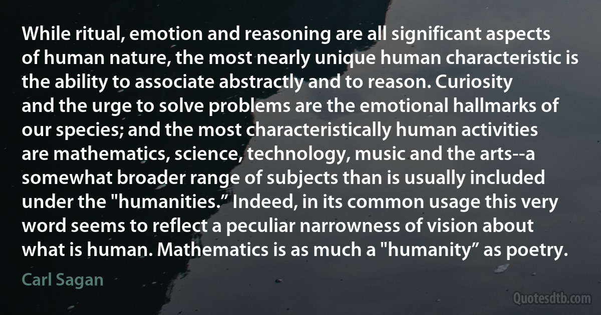 While ritual, emotion and reasoning are all significant aspects of human nature, the most nearly unique human characteristic is the ability to associate abstractly and to reason. Curiosity and the urge to solve problems are the emotional hallmarks of our species; and the most characteristically human activities are mathematics, science, technology, music and the arts--a somewhat broader range of subjects than is usually included under the "humanities.” Indeed, in its common usage this very word seems to reflect a peculiar narrowness of vision about what is human. Mathematics is as much a "humanity” as poetry. (Carl Sagan)