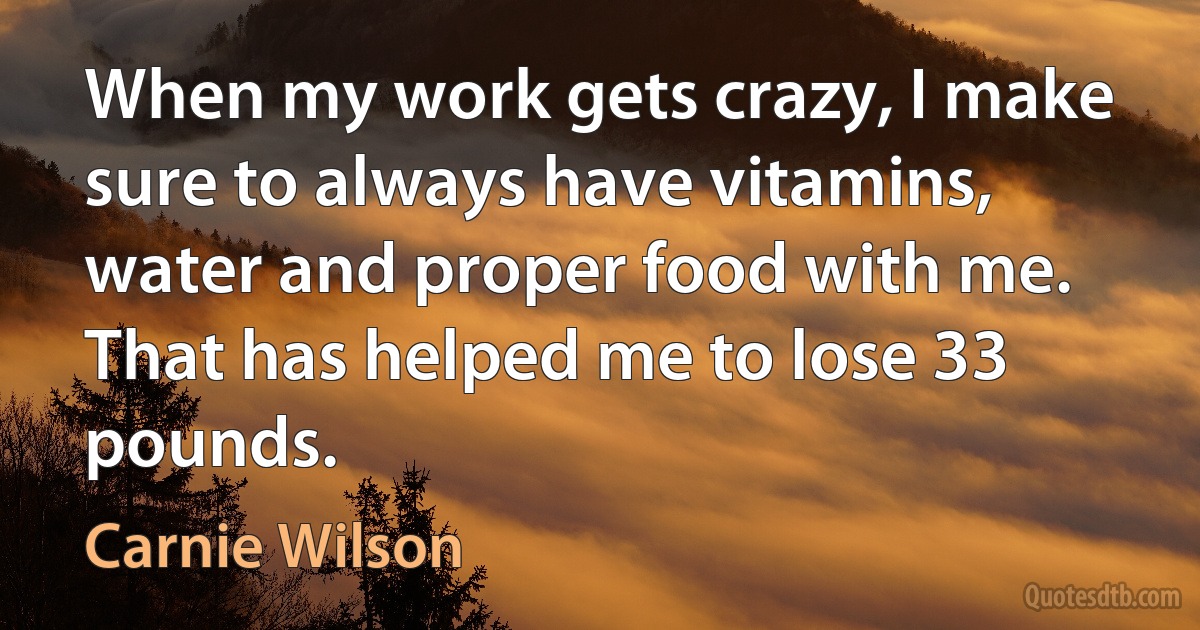 When my work gets crazy, I make sure to always have vitamins, water and proper food with me. That has helped me to lose 33 pounds. (Carnie Wilson)