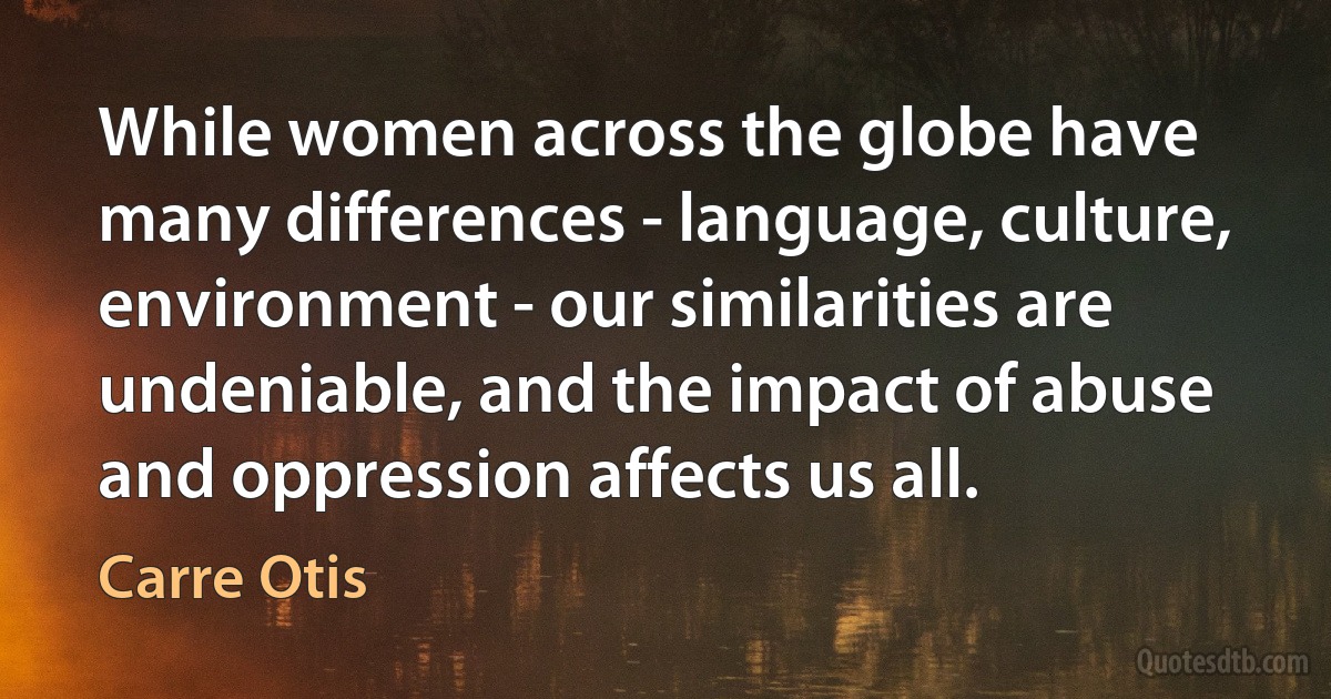 While women across the globe have many differences - language, culture, environment - our similarities are undeniable, and the impact of abuse and oppression affects us all. (Carre Otis)