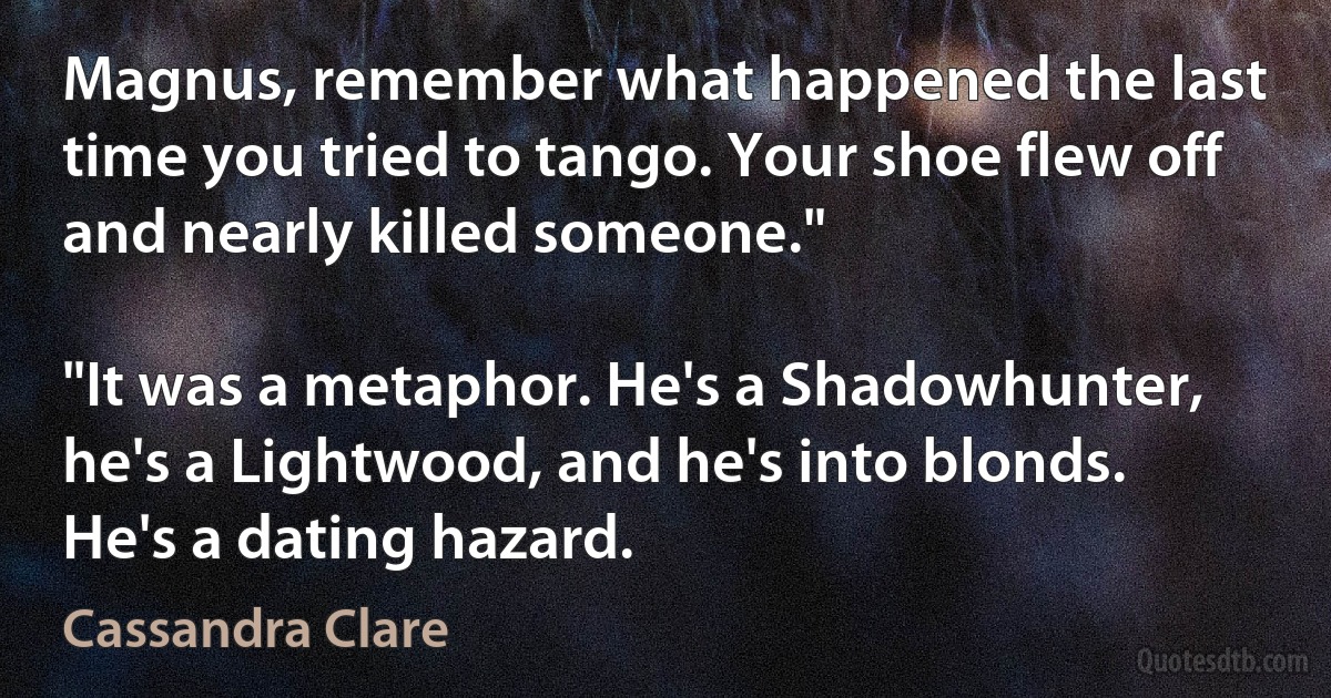 Magnus, remember what happened the last time you tried to tango. Your shoe flew off and nearly killed someone."

"It was a metaphor. He's a Shadowhunter, he's a Lightwood, and he's into blonds. He's a dating hazard. (Cassandra Clare)