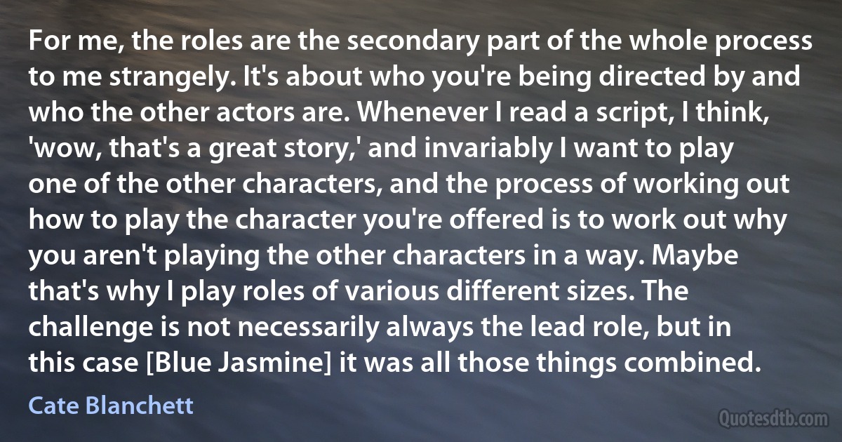 For me, the roles are the secondary part of the whole process to me strangely. It's about who you're being directed by and who the other actors are. Whenever I read a script, I think, 'wow, that's a great story,' and invariably I want to play one of the other characters, and the process of working out how to play the character you're offered is to work out why you aren't playing the other characters in a way. Maybe that's why I play roles of various different sizes. The challenge is not necessarily always the lead role, but in this case [Blue Jasmine] it was all those things combined. (Cate Blanchett)