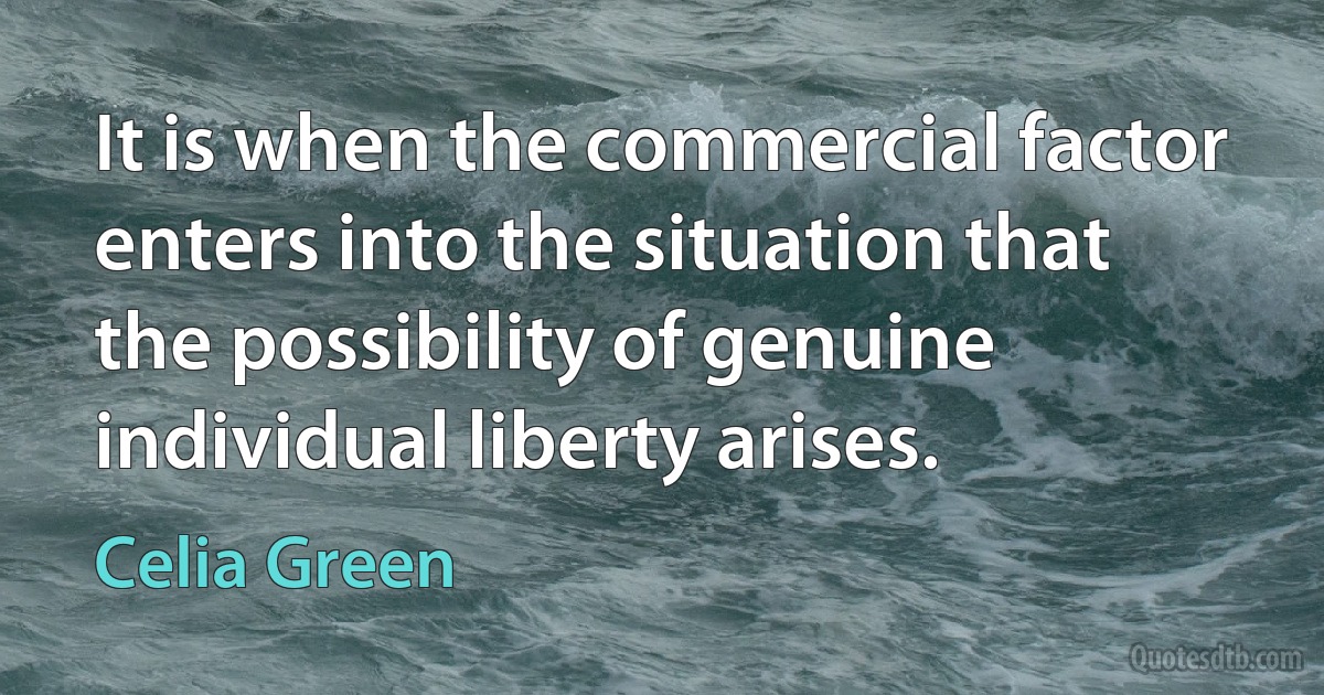 It is when the commercial factor enters into the situation that the possibility of genuine individual liberty arises. (Celia Green)