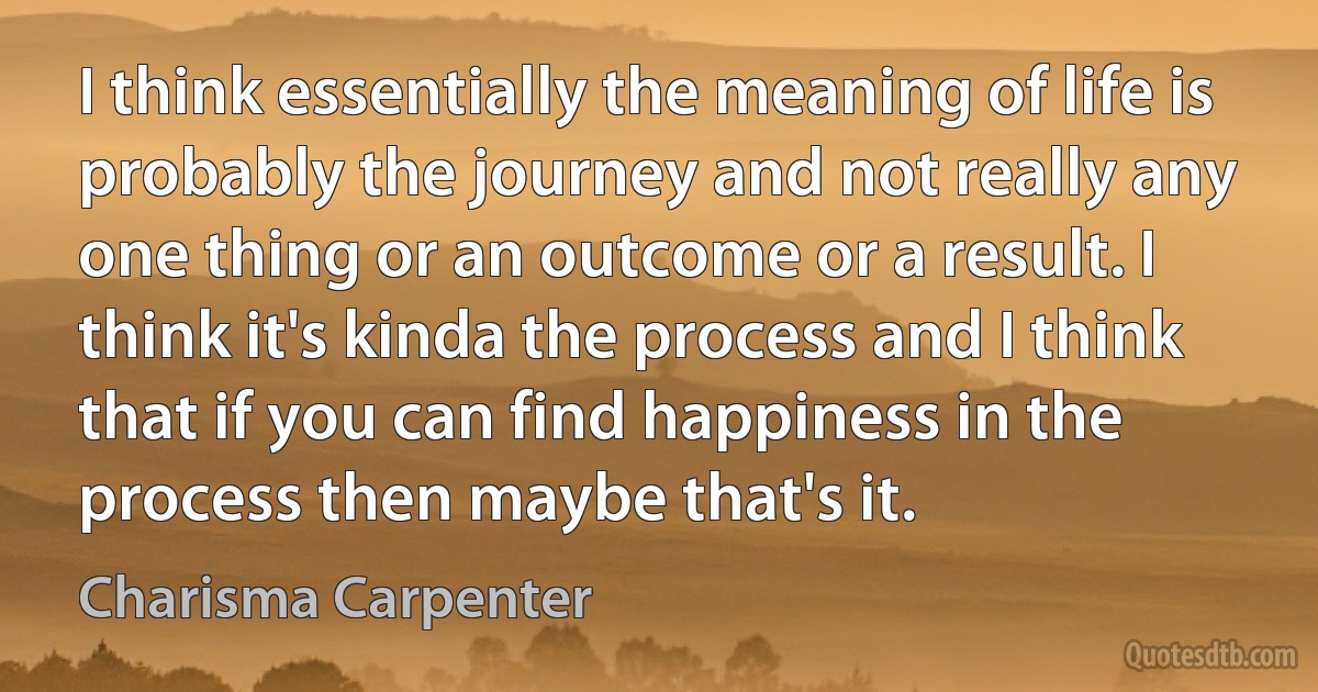 I think essentially the meaning of life is probably the journey and not really any one thing or an outcome or a result. I think it's kinda the process and I think that if you can find happiness in the process then maybe that's it. (Charisma Carpenter)