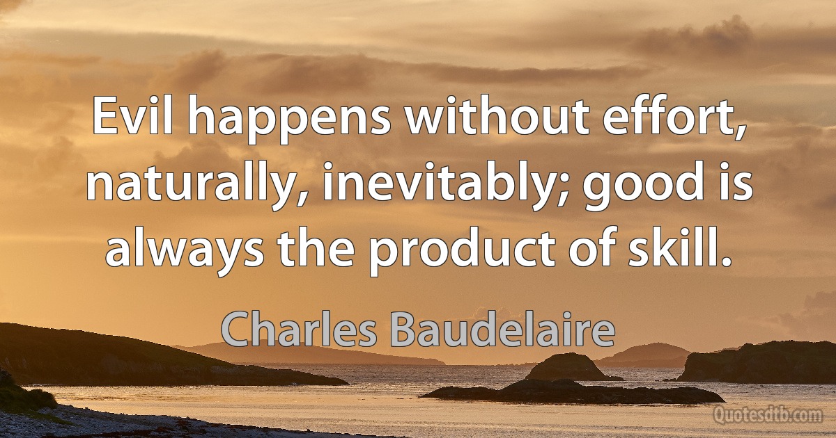 Evil happens without effort, naturally, inevitably; good is always the product of skill. (Charles Baudelaire)