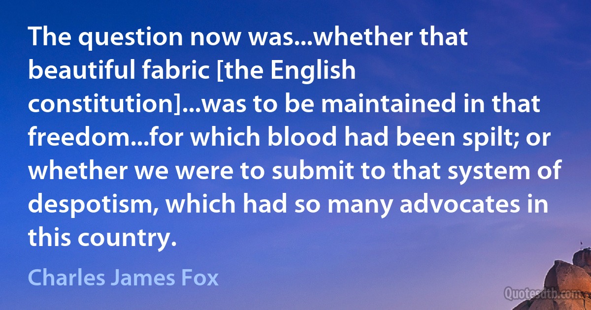 The question now was...whether that beautiful fabric [the English constitution]...was to be maintained in that freedom...for which blood had been spilt; or whether we were to submit to that system of despotism, which had so many advocates in this country. (Charles James Fox)