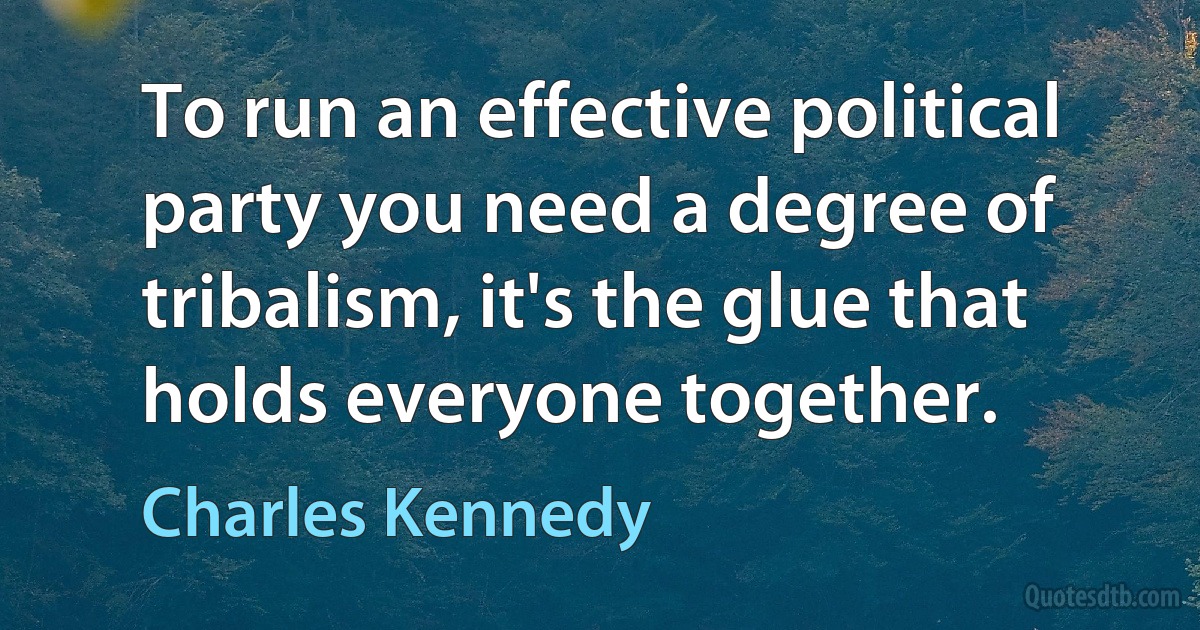 To run an effective political party you need a degree of tribalism, it's the glue that holds everyone together. (Charles Kennedy)