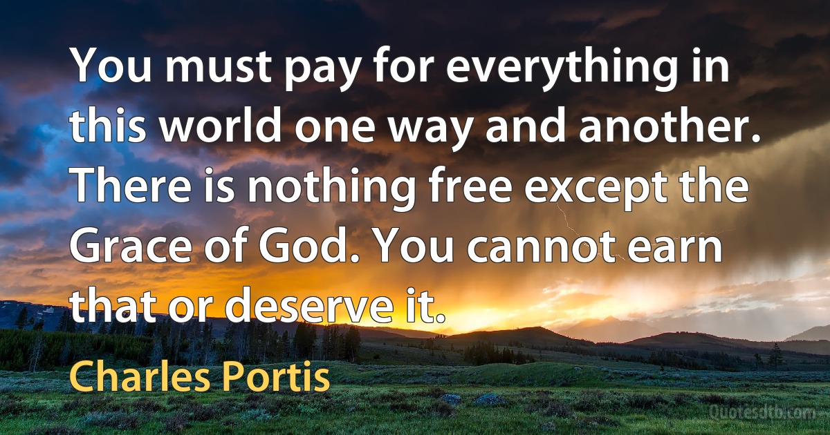 You must pay for everything in this world one way and another. There is nothing free except the Grace of God. You cannot earn that or deserve it. (Charles Portis)