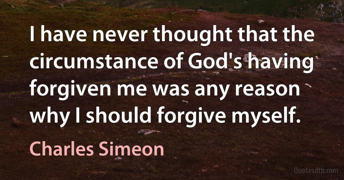 I have never thought that the circumstance of God's having forgiven me was any reason why I should forgive myself. (Charles Simeon)