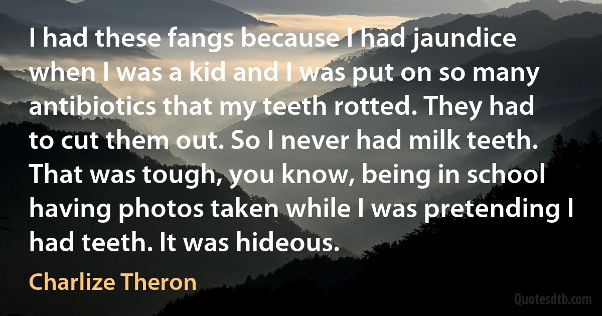 I had these fangs because I had jaundice when I was a kid and I was put on so many antibiotics that my teeth rotted. They had to cut them out. So I never had milk teeth. That was tough, you know, being in school having photos taken while I was pretending I had teeth. It was hideous. (Charlize Theron)