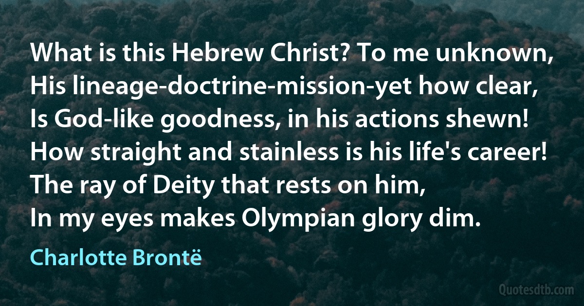 What is this Hebrew Christ? To me unknown,
His lineage-doctrine-mission-yet how clear,
Is God-like goodness, in his actions shewn!
How straight and stainless is his life's career!
The ray of Deity that rests on him,
In my eyes makes Olympian glory dim. (Charlotte Brontë)