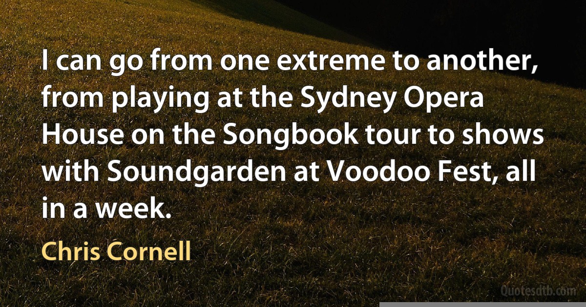 I can go from one extreme to another, from playing at the Sydney Opera House on the Songbook tour to shows with Soundgarden at Voodoo Fest, all in a week. (Chris Cornell)