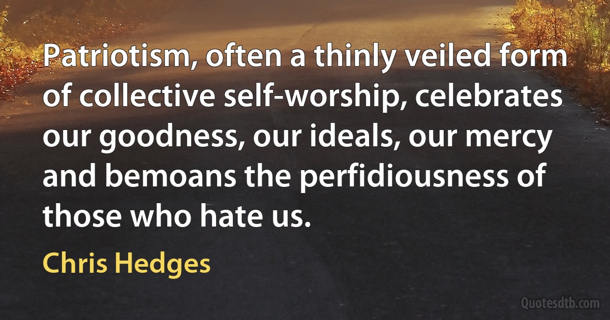 Patriotism, often a thinly veiled form of collective self-worship, celebrates our goodness, our ideals, our mercy and bemoans the perfidiousness of those who hate us. (Chris Hedges)