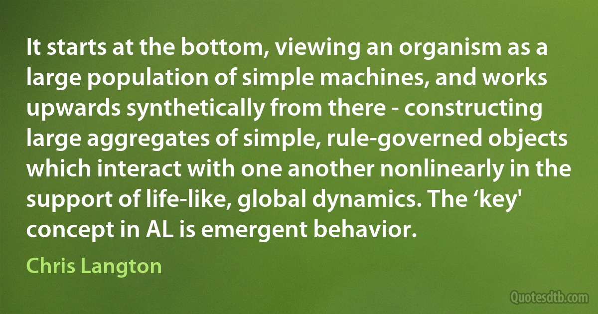 It starts at the bottom, viewing an organism as a large population of simple machines, and works upwards synthetically from there - constructing large aggregates of simple, rule-governed objects which interact with one another nonlinearly in the support of life-like, global dynamics. The ‘key' concept in AL is emergent behavior. (Chris Langton)