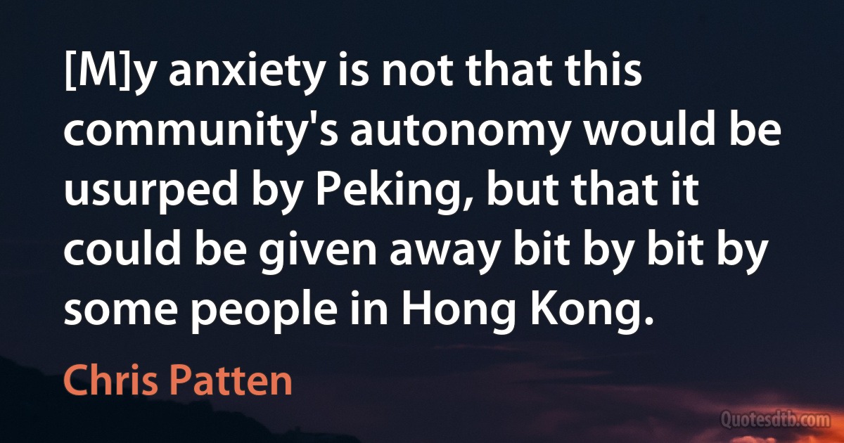 [M]y anxiety is not that this community's autonomy would be usurped by Peking, but that it could be given away bit by bit by some people in Hong Kong. (Chris Patten)