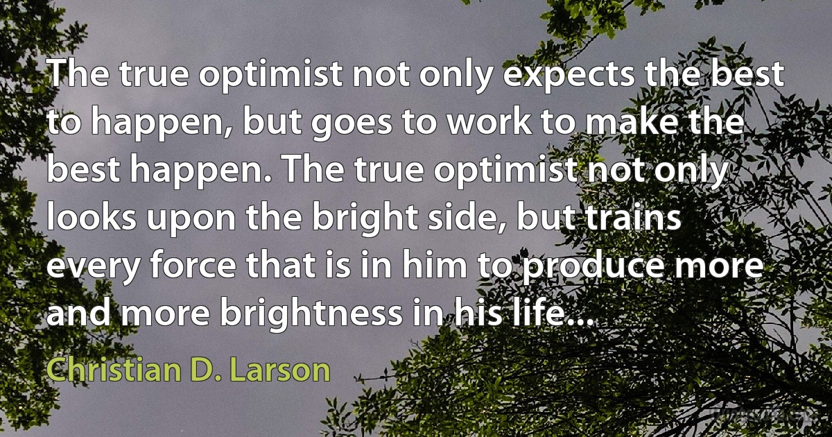 The true optimist not only expects the best to happen, but goes to work to make the best happen. The true optimist not only looks upon the bright side, but trains every force that is in him to produce more and more brightness in his life... (Christian D. Larson)