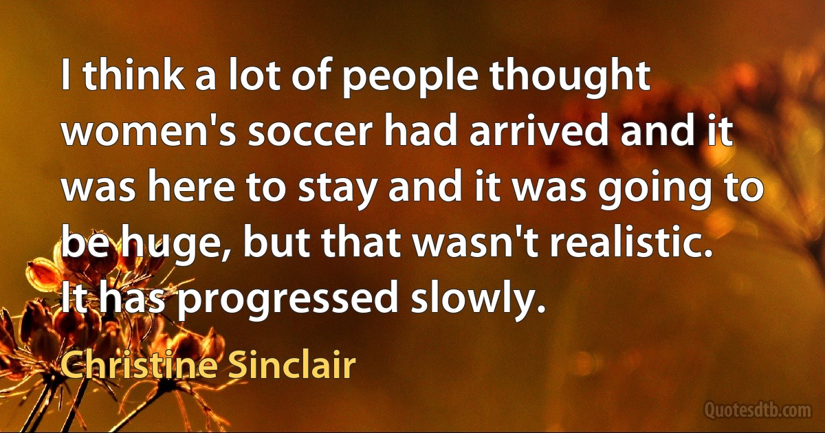 I think a lot of people thought women's soccer had arrived and it was here to stay and it was going to be huge, but that wasn't realistic. It has progressed slowly. (Christine Sinclair)