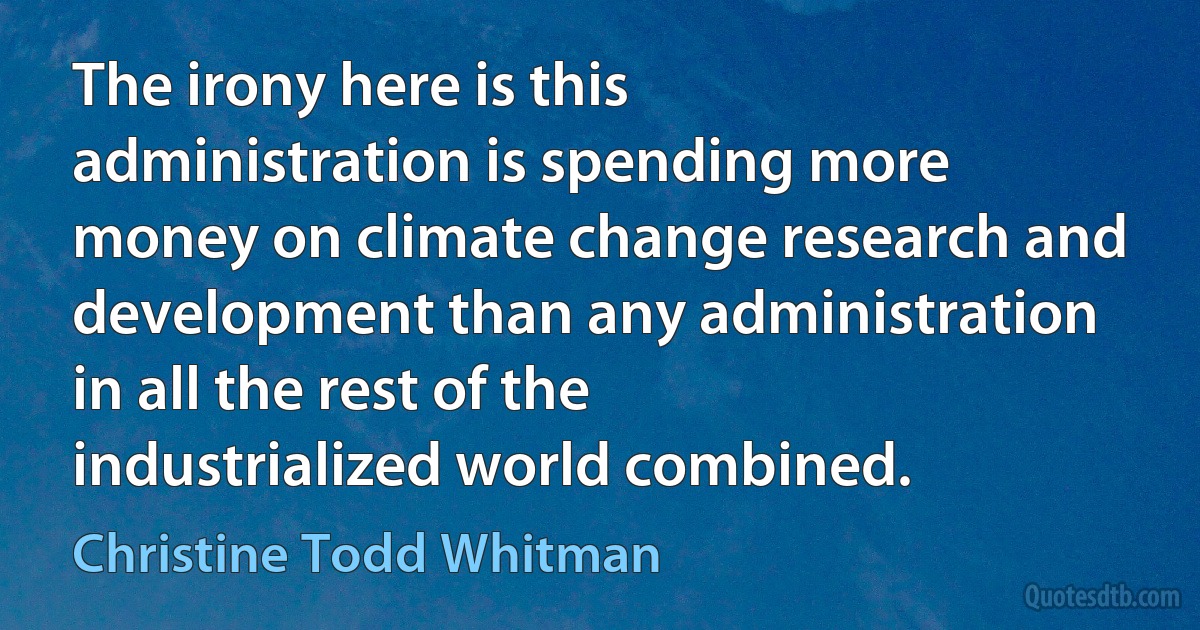 The irony here is this administration is spending more money on climate change research and development than any administration in all the rest of the industrialized world combined. (Christine Todd Whitman)