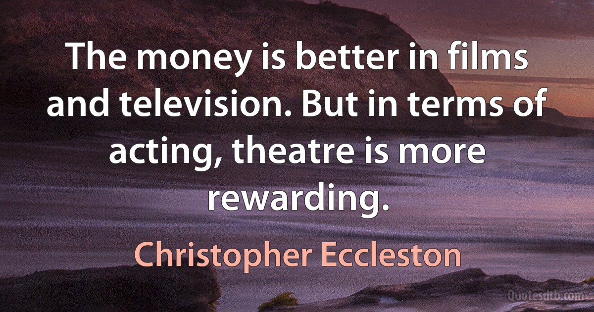 The money is better in films and television. But in terms of acting, theatre is more rewarding. (Christopher Eccleston)