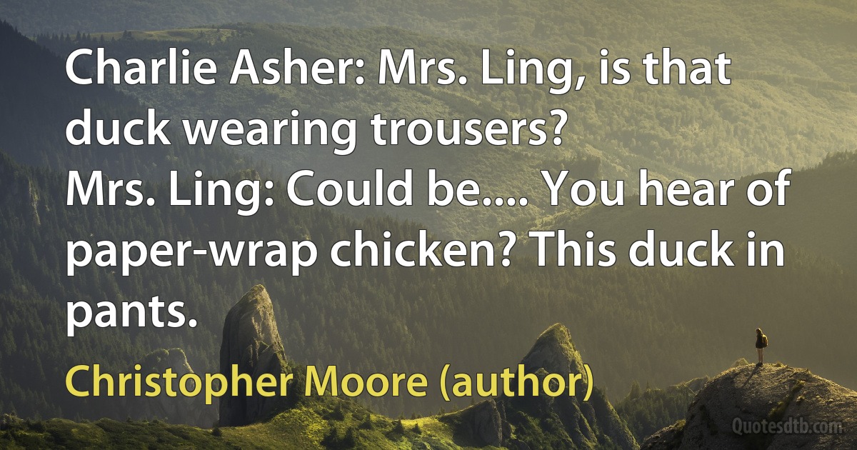 Charlie Asher: Mrs. Ling, is that duck wearing trousers?
Mrs. Ling: Could be.... You hear of paper-wrap chicken? This duck in pants. (Christopher Moore (author))