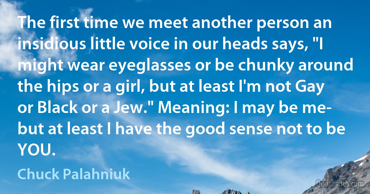 The first time we meet another person an insidious little voice in our heads says, "I might wear eyeglasses or be chunky around the hips or a girl, but at least I'm not Gay or Black or a Jew." Meaning: I may be me- but at least I have the good sense not to be YOU. (Chuck Palahniuk)