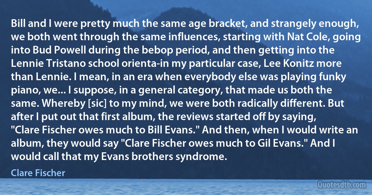 Bill and I were pretty much the same age bracket, and strangely enough, we both went through the same influences, starting with Nat Cole, going into Bud Powell during the bebop period, and then getting into the Lennie Tristano school orienta-in my particular case, Lee Konitz more than Lennie. I mean, in an era when everybody else was playing funky piano, we... I suppose, in a general category, that made us both the same. Whereby [sic] to my mind, we were both radically different. But after I put out that first album, the reviews started off by saying, "Clare Fischer owes much to Bill Evans." And then, when I would write an album, they would say "Clare Fischer owes much to Gil Evans." And I would call that my Evans brothers syndrome. (Clare Fischer)