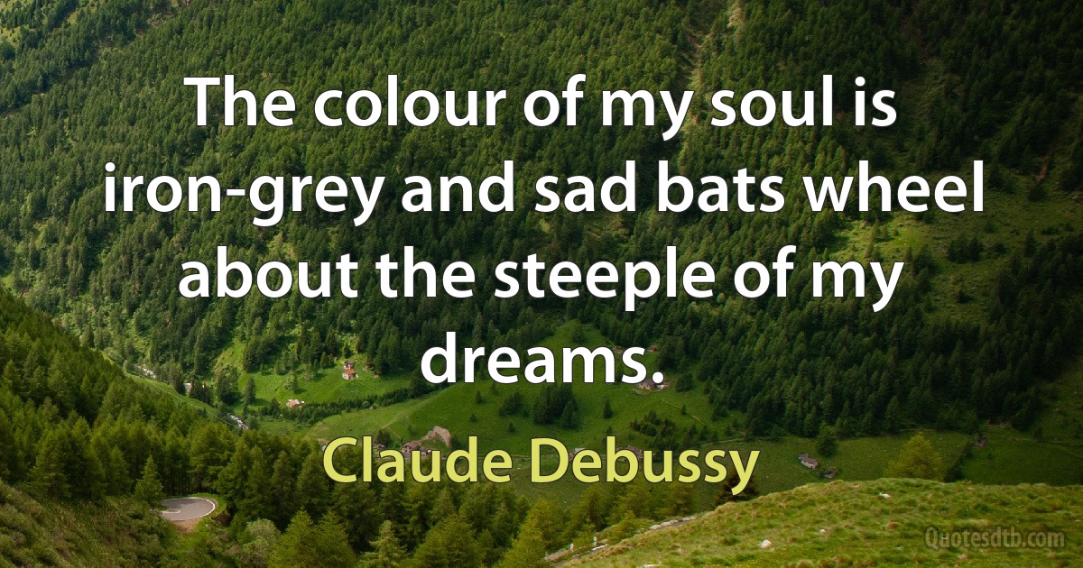 The colour of my soul is iron-grey and sad bats wheel about the steeple of my dreams. (Claude Debussy)