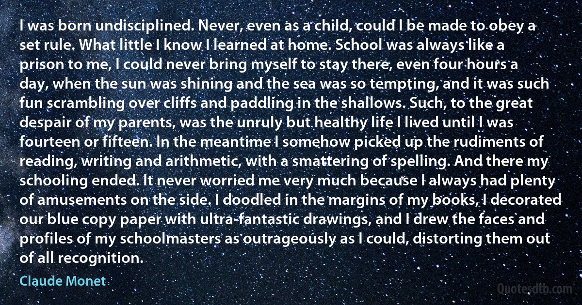 I was born undisciplined. Never, even as a child, could I be made to obey a set rule. What little I know I learned at home. School was always like a prison to me, I could never bring myself to stay there, even four hours a day, when the sun was shining and the sea was so tempting, and it was such fun scrambling over cliffs and paddling in the shallows. Such, to the great despair of my parents, was the unruly but healthy life I lived until I was fourteen or fifteen. In the meantime I somehow picked up the rudiments of reading, writing and arithmetic, with a smattering of spelling. And there my schooling ended. It never worried me very much because I always had plenty of amusements on the side. I doodled in the margins of my books, I decorated our blue copy paper with ultra-fantastic drawings, and I drew the faces and profiles of my schoolmasters as outrageously as I could, distorting them out of all recognition. (Claude Monet)