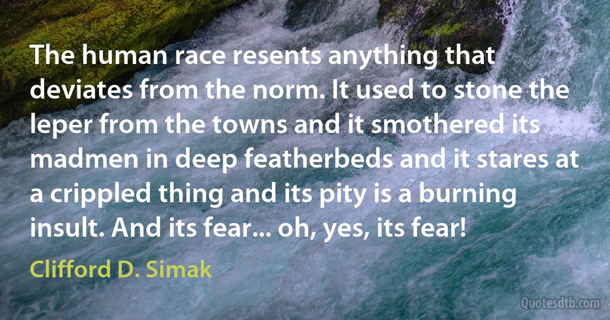 The human race resents anything that deviates from the norm. It used to stone the leper from the towns and it smothered its madmen in deep featherbeds and it stares at a crippled thing and its pity is a burning insult. And its fear... oh, yes, its fear! (Clifford D. Simak)