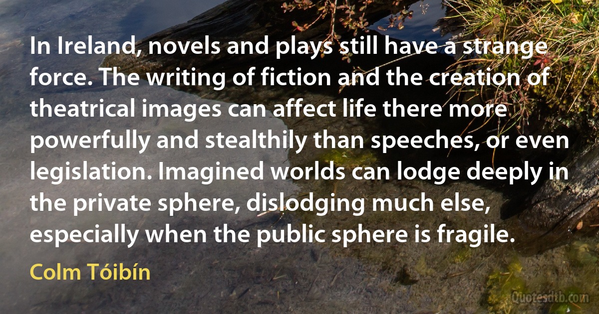 In Ireland, novels and plays still have a strange force. The writing of fiction and the creation of theatrical images can affect life there more powerfully and stealthily than speeches, or even legislation. Imagined worlds can lodge deeply in the private sphere, dislodging much else, especially when the public sphere is fragile. (Colm Tóibín)