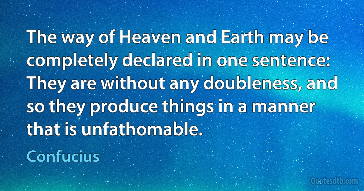 The way of Heaven and Earth may be completely declared in one sentence: They are without any doubleness, and so they produce things in a manner that is unfathomable. (Confucius)