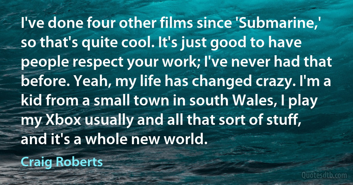 I've done four other films since 'Submarine,' so that's quite cool. It's just good to have people respect your work; I've never had that before. Yeah, my life has changed crazy. I'm a kid from a small town in south Wales, I play my Xbox usually and all that sort of stuff, and it's a whole new world. (Craig Roberts)