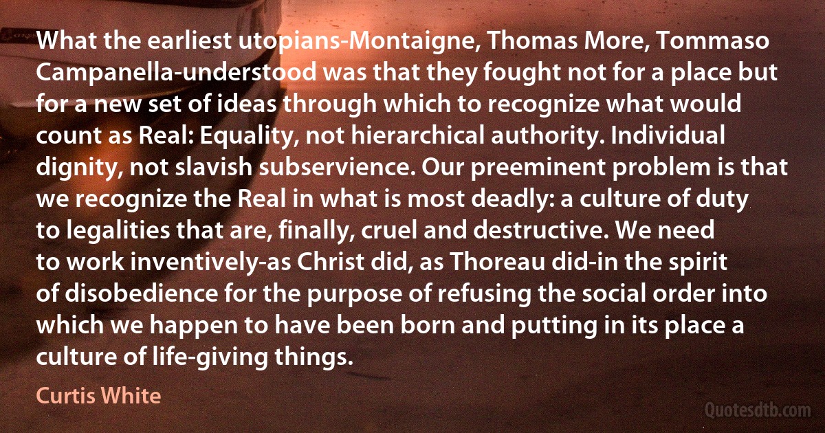 What the earliest utopians-Montaigne, Thomas More, Tommaso Campanella-understood was that they fought not for a place but for a new set of ideas through which to recognize what would count as Real: Equality, not hierarchical authority. Individual dignity, not slavish subservience. Our preeminent problem is that we recognize the Real in what is most deadly: a culture of duty to legalities that are, finally, cruel and destructive. We need to work inventively-as Christ did, as Thoreau did-in the spirit of disobedience for the purpose of refusing the social order into which we happen to have been born and putting in its place a culture of life-giving things. (Curtis White)