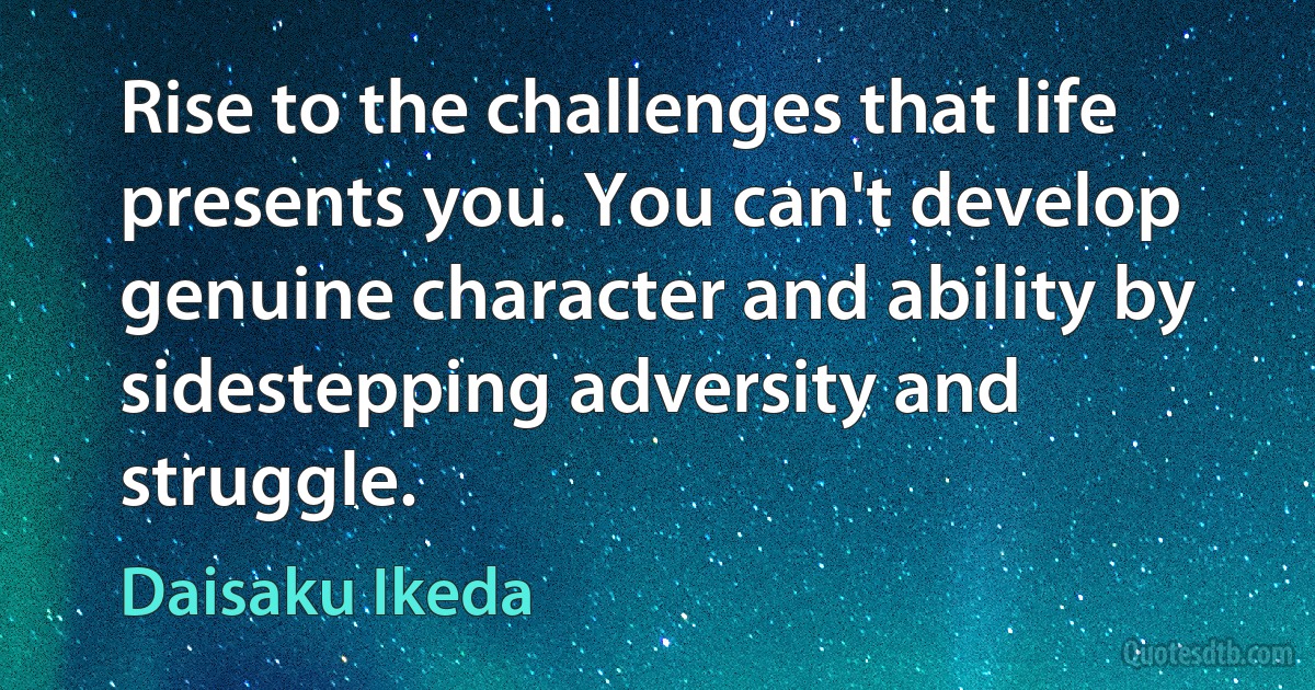 Rise to the challenges that life presents you. You can't develop genuine character and ability by sidestepping adversity and struggle. (Daisaku Ikeda)