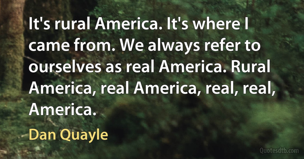 It's rural America. It's where I came from. We always refer to ourselves as real America. Rural America, real America, real, real, America. (Dan Quayle)